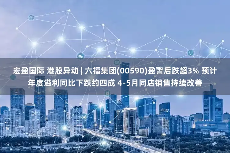宏盈国际 港股异动 | 六福集团(00590)盈警后跌超3% 预计年度溢利同比下跌约四成 4-5月同店销售持续改善