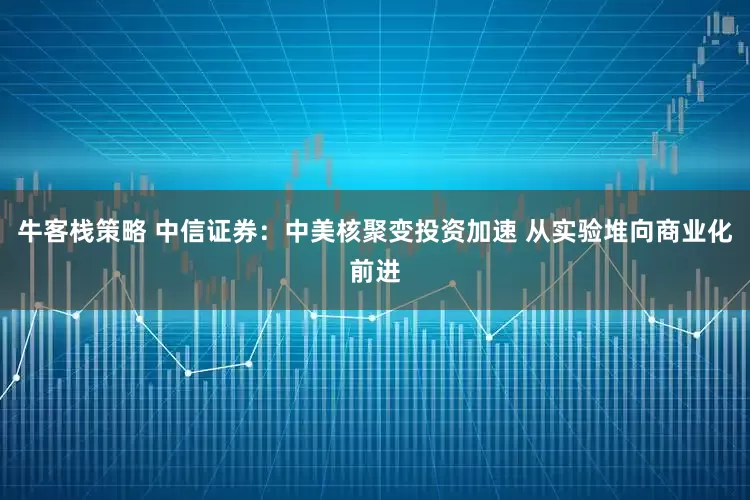 牛客栈策略 中信证券：中美核聚变投资加速 从实验堆向商业化前进