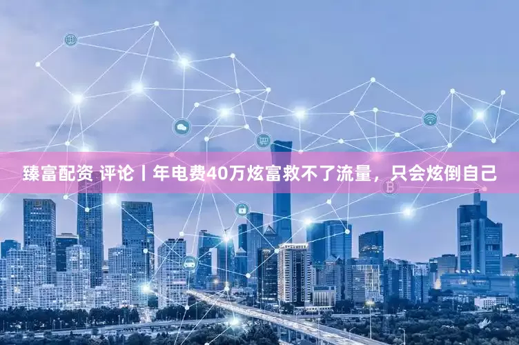 臻富配资 评论丨年电费40万炫富救不了流量，只会炫倒自己