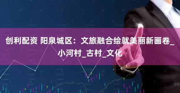 创利配资 阳泉城区：文旅融合绘就美丽新画卷_小河村_古村_文化