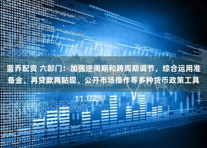 蓝乔配资 六部门：加强逆周期和跨周期调节，综合运用准备金、再贷款再贴现、公开市场操作等多种货币政策工具