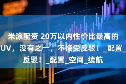 米涂配资 20万以内性价比最高的五大家用SUV，没有之一，不接受反驳！_配置_空间_续航