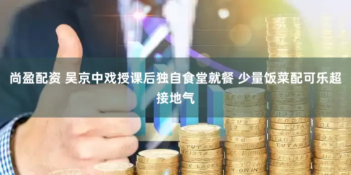 尚盈配资 吴京中戏授课后独自食堂就餐 少量饭菜配可乐超接地气
