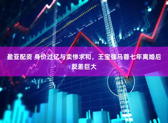 盈亚配资 身价过亿与卖惨求和，王宝强马蓉七年离婚后反差巨大