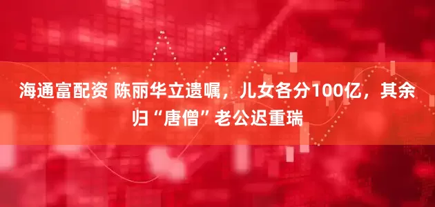 海通富配资 陈丽华立遗嘱，儿女各分100亿，其余归“唐僧”老公迟重瑞