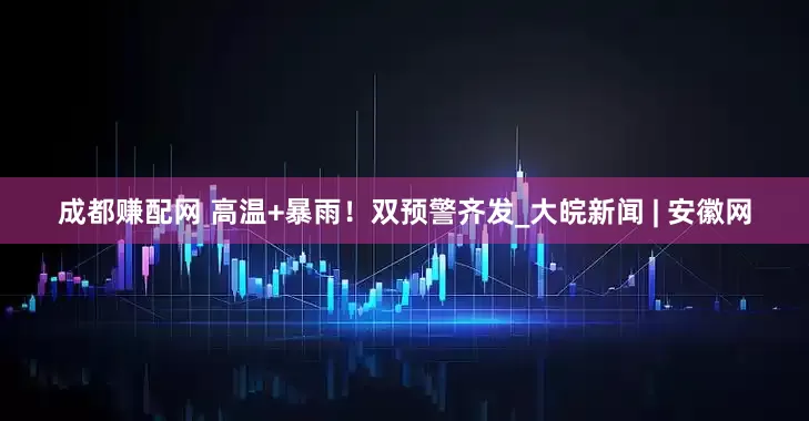 成都赚配网 高温+暴雨！双预警齐发_大皖新闻 | 安徽网