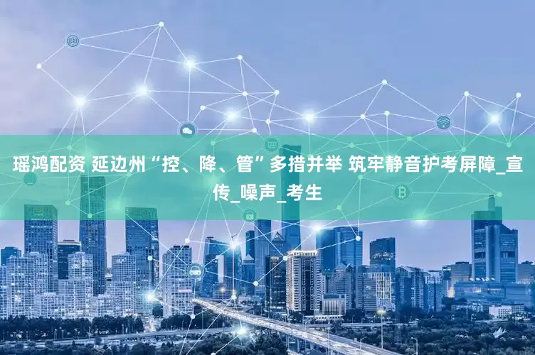 瑶鸿配资 延边州“控、降、管”多措并举 筑牢静音护考屏障_宣传_噪声_考生