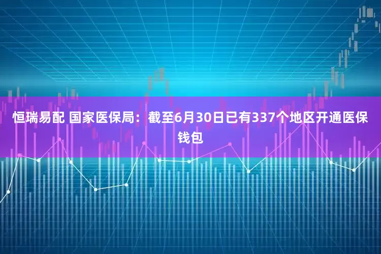 恒瑞易配 国家医保局：截至6月30日已有337个地区开通医保钱包
