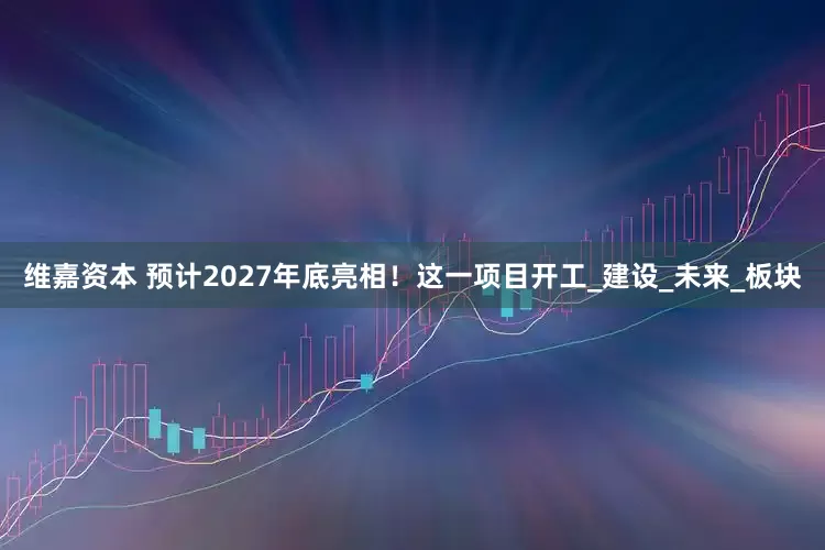 维嘉资本 预计2027年底亮相！这一项目开工_建设_未来_板块