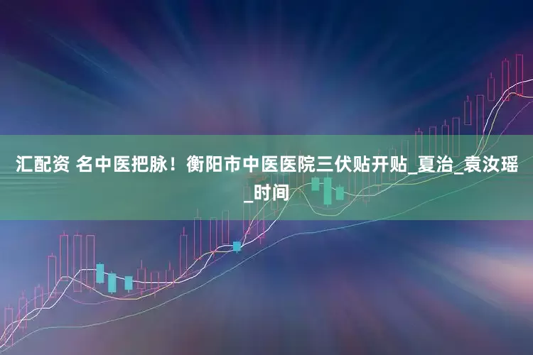 汇配资 名中医把脉！衡阳市中医医院三伏贴开贴_夏治_袁汝瑶_时间