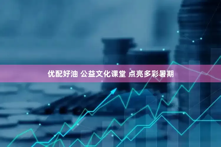 优配好油 公益文化课堂 点亮多彩暑期