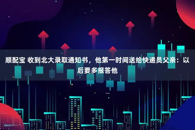 顺配宝 收到北大录取通知书，他第一时间送给快递员父亲：以后要多报答他