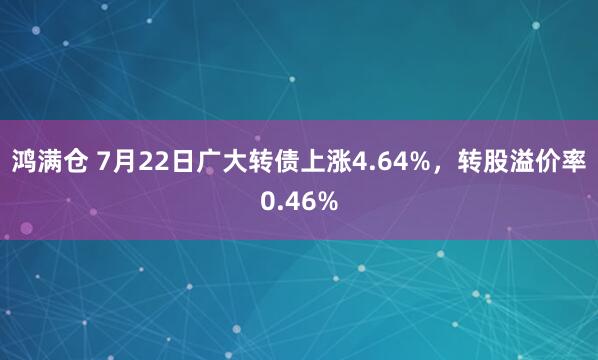 鸿满仓 7月22日广大转债上涨4.64%，转股溢价率0.46%