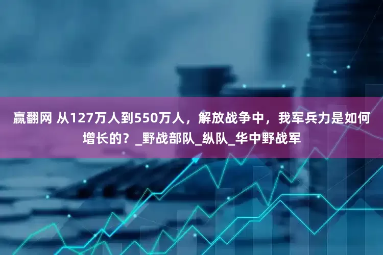 赢翻网 从127万人到550万人，解放战争中，我军兵力是如何增长的？_野战部队_纵队_华中野战军