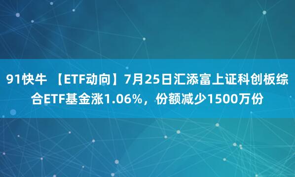 91快牛 【ETF动向】7月25日汇添富上证科创板综合ETF基金涨1.06%，份额减少1500万份