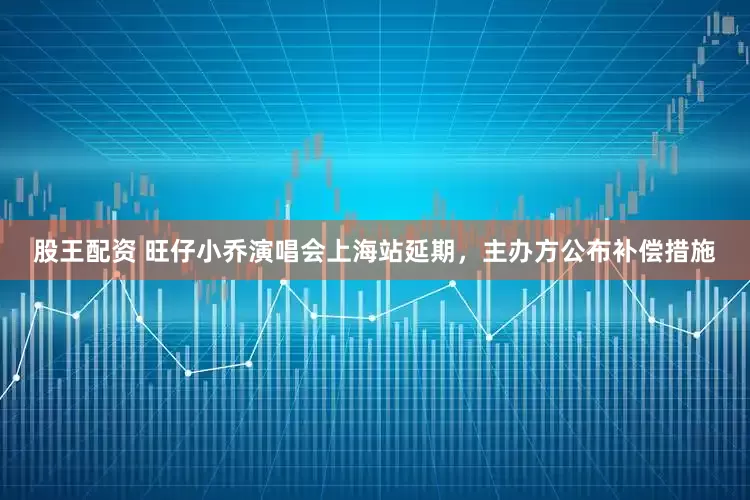股王配资 旺仔小乔演唱会上海站延期，主办方公布补偿措施