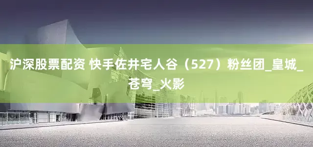 沪深股票配资 快手佐井宅人谷（527）粉丝团_皇城_苍穹_火影