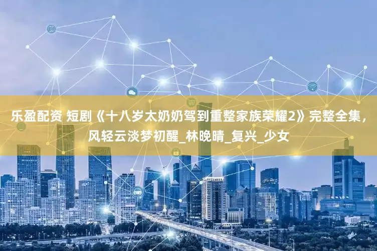 乐盈配资 短剧《十八岁太奶奶驾到重整家族荣耀2》完整全集，风轻云淡梦初醒_林晚晴_复兴_少女