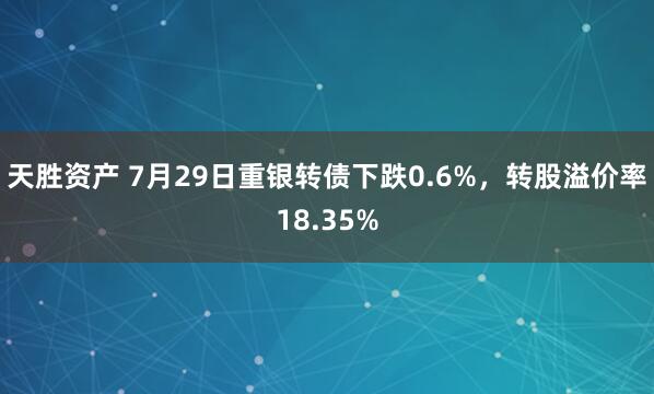 天胜资产 7月29日重银转债下跌0.6%，转股溢价率18.35%