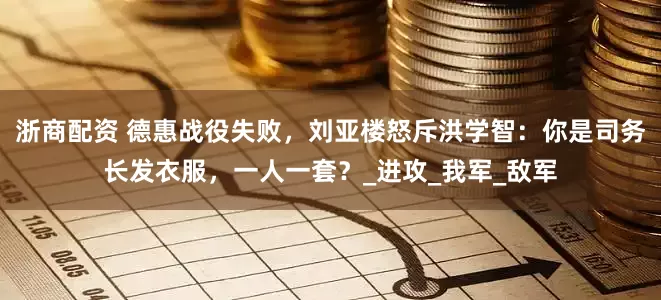 浙商配资 德惠战役失败，刘亚楼怒斥洪学智：你是司务长发衣服，一人一套？_进攻_我军_敌军