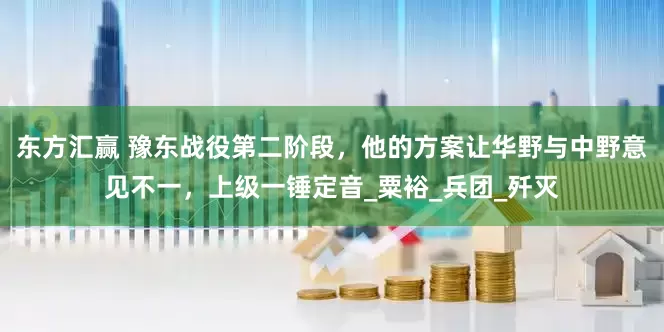 东方汇赢 豫东战役第二阶段，他的方案让华野与中野意见不一，上级一锤定音_粟裕_兵团_歼灭