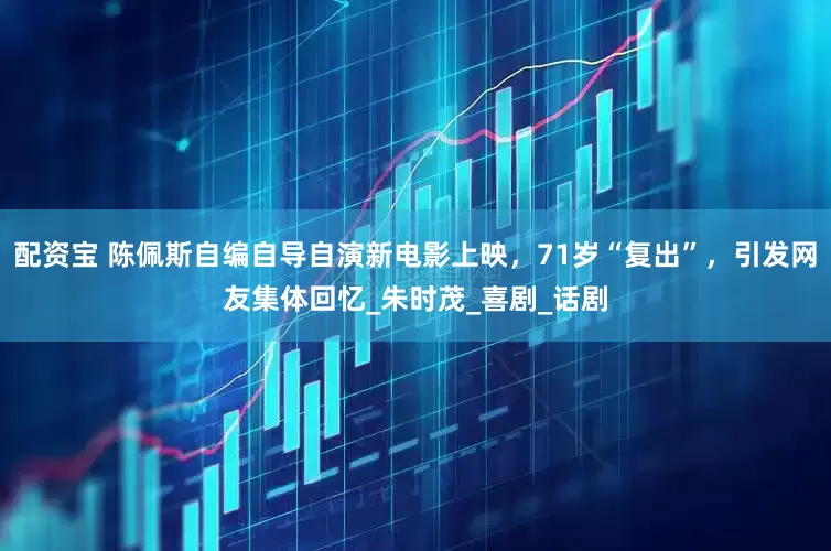 配资宝 陈佩斯自编自导自演新电影上映，71岁“复出”，引发网友集体回忆_朱时茂_喜剧_话剧