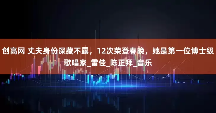 创高网 丈夫身份深藏不露，12次荣登春晚，她是第一位博士级歌唱家_雷佳_陈正拜_音乐