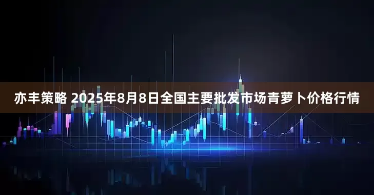 亦丰策略 2025年8月8日全国主要批发市场青萝卜价格行情