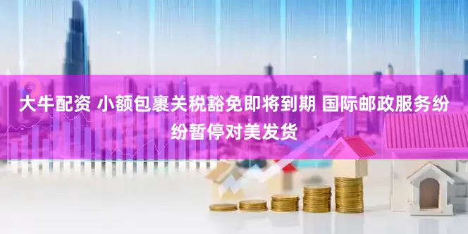 大牛配资 小额包裹关税豁免即将到期 国际邮政服务纷纷暂停对美发货