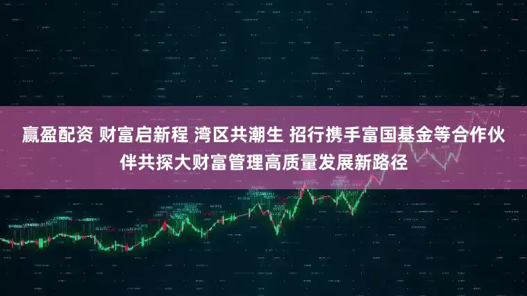 赢盈配资 财富启新程 湾区共潮生 招行携手富国基金等合作伙伴共探大财富管理高质量发展新路径