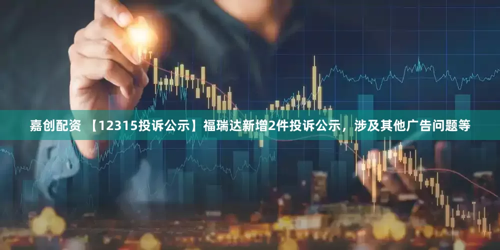 嘉创配资 【12315投诉公示】福瑞达新增2件投诉公示，涉及其他广告问题等