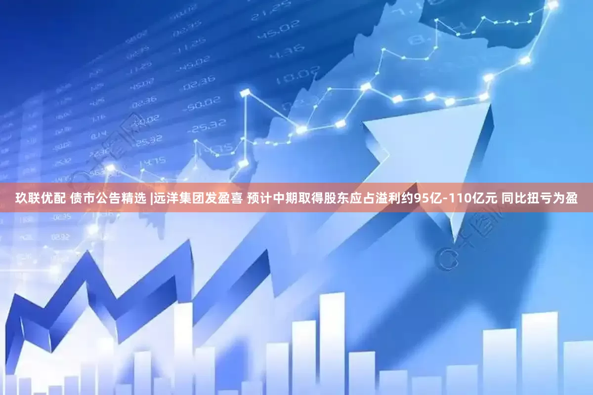 玖联优配 债市公告精选 |远洋集团发盈喜 预计中期取得股东应占溢利约95亿-110亿元 同比扭亏为盈