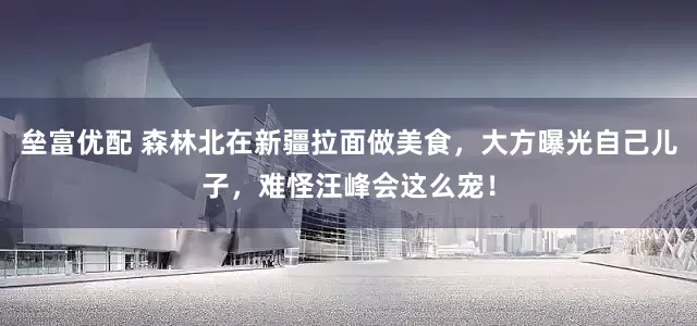 垒富优配 森林北在新疆拉面做美食，大方曝光自己儿子，难怪汪峰会这么宠！