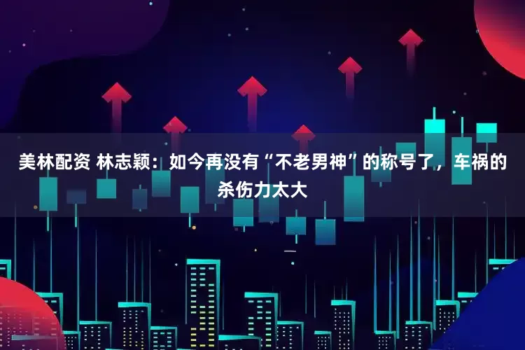 美林配资 林志颖：如今再没有“不老男神”的称号了，车祸的杀伤力太大