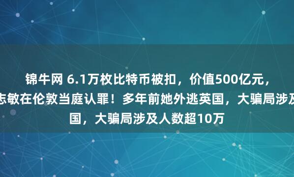 锦牛网 6.1万枚比特币被扣，价值500亿元，47岁女子钱志敏在伦敦当庭认罪！多年前她外逃英国，大骗局涉及人数超10万