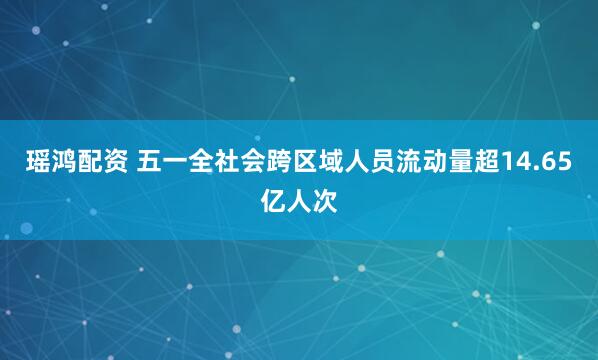 瑶鸿配资 五一全社会跨区域人员流动量超14.65亿人次