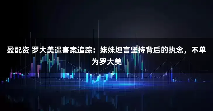盈配资 罗大美遇害案追踪：妹妹坦言坚持背后的执念，不单为罗大美